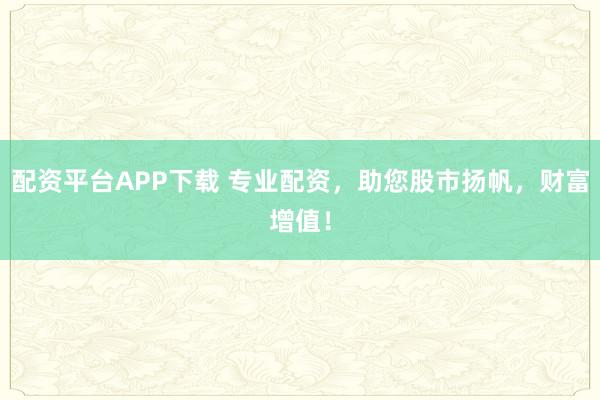 配资平台APP下载 专业配资，助您股市扬帆，财富增值！