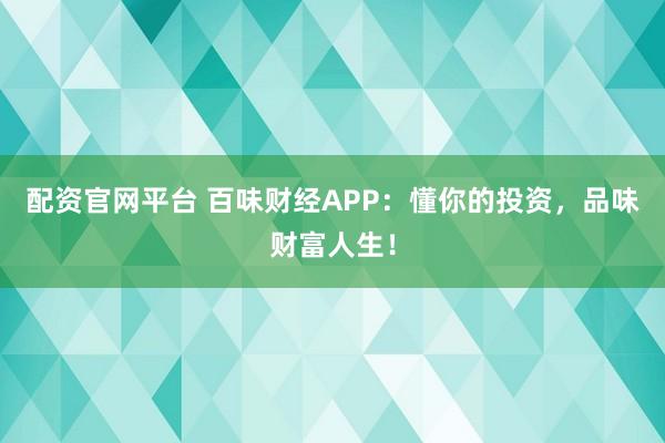 配资官网平台 百味财经APP：懂你的投资，品味财富人生！