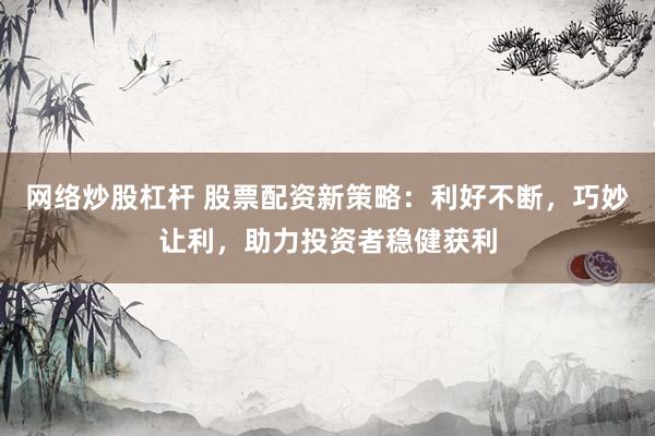 网络炒股杠杆 股票配资新策略：利好不断，巧妙让利，助力投资者稳健获利