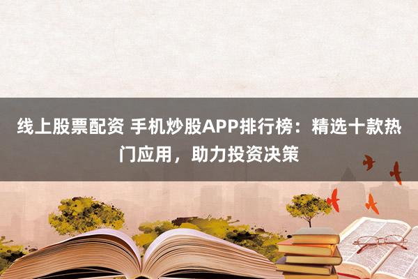 线上股票配资 手机炒股APP排行榜：精选十款热门应用，助力投资决策