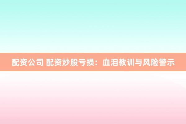 配资公司 配资炒股亏损：血泪教训与风险警示