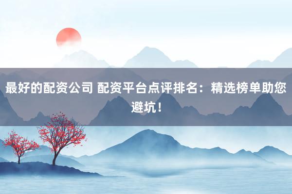 最好的配资公司 配资平台点评排名：精选榜单助您避坑！