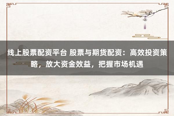 线上股票配资平台 股票与期货配资：高效投资策略，放大资金效益，把握市场机遇