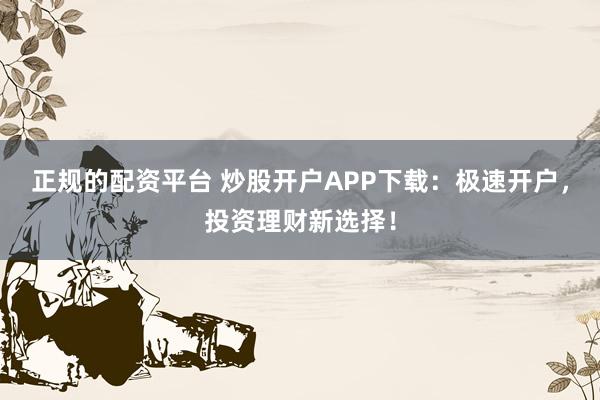正规的配资平台 炒股开户APP下载：极速开户，投资理财新选择！