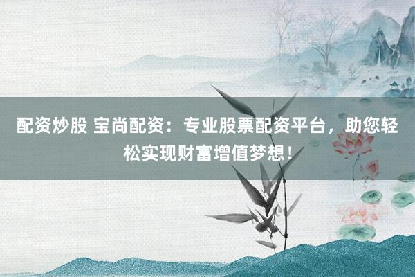 配资炒股 宝尚配资：专业股票配资平台，助您轻松实现财富增值梦想！