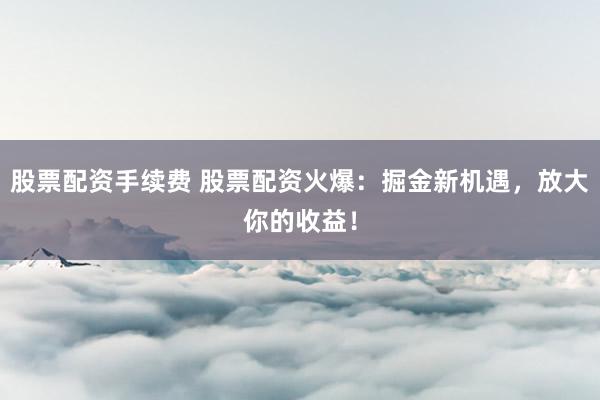 股票配资手续费 股票配资火爆：掘金新机遇，放大你的收益！