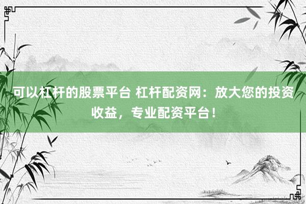 可以杠杆的股票平台 杠杆配资网：放大您的投资收益，专业配资平台！