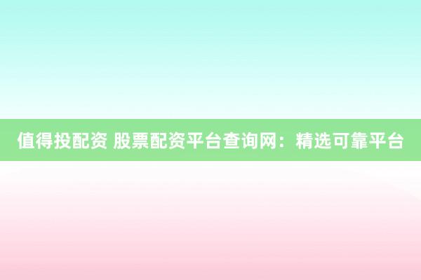 值得投配资 股票配资平台查询网：精选可靠平台