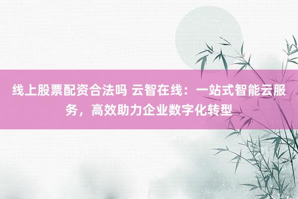 线上股票配资合法吗 云智在线：一站式智能云服务，高效助力企业数字化转型