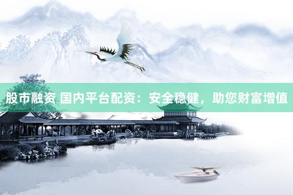 股市融资 国内平台配资：安全稳健，助您财富增值
