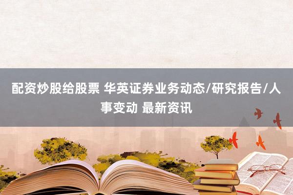 配资炒股给股票 华英证券业务动态/研究报告/人事变动 最新资讯