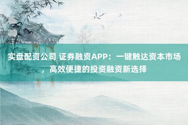 实盘配资公司 证券融资APP：一键触达资本市场，高效便捷的投资融资新选择