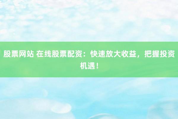 股票网站 在线股票配资：快速放大收益，把握投资机遇！