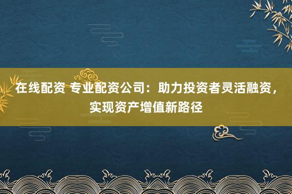 在线配资 专业配资公司：助力投资者灵活融资，实现资产增值新路径
