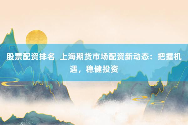 股票配资排名  上海期货市场配资新动态：把握机遇，稳健投资