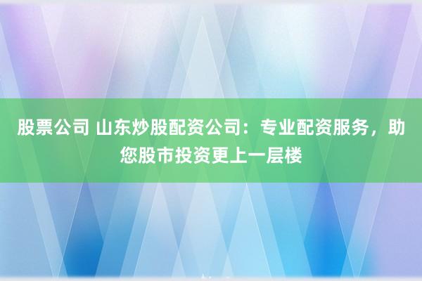 股票公司 山东炒股配资公司：专业配资服务，助您股市投资更上一层楼