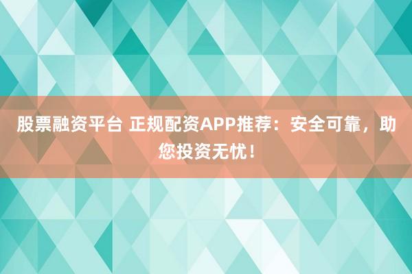 股票融资平台 正规配资APP推荐：安全可靠，助您投资无忧！