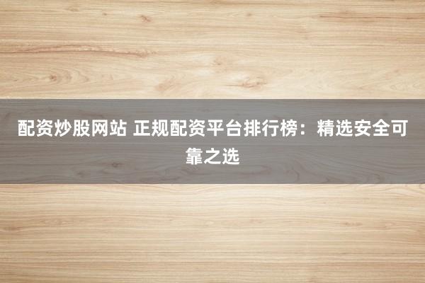 配资炒股网站 正规配资平台排行榜：精选安全可靠之选