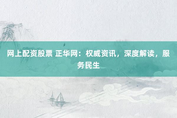 网上配资股票 正华网：权威资讯，深度解读，服务民生