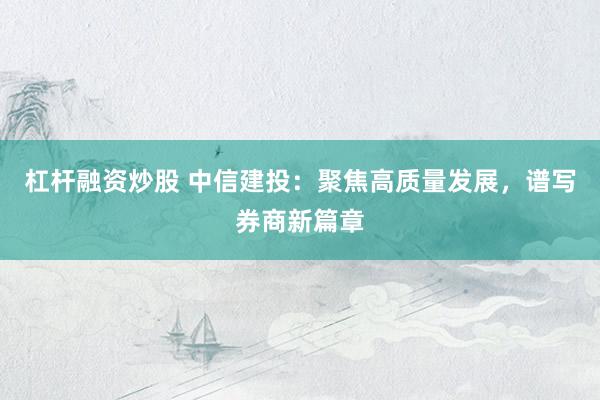 杠杆融资炒股 中信建投：聚焦高质量发展，谱写券商新篇章