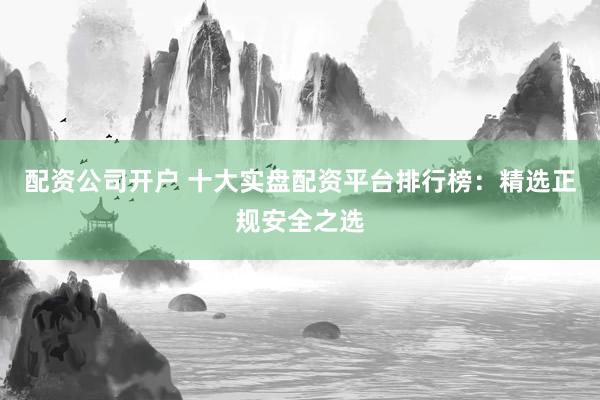 配资公司开户 十大实盘配资平台排行榜：精选正规安全之选