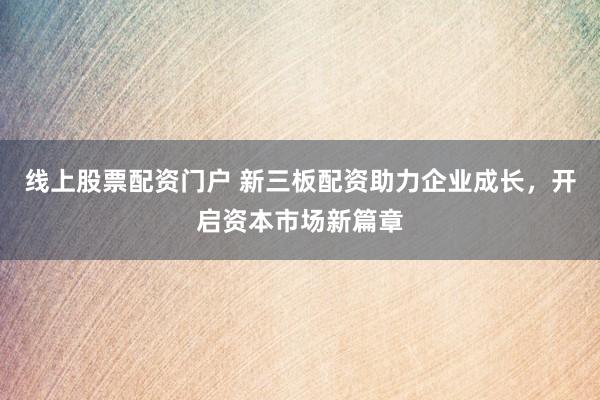 线上股票配资门户 新三板配资助力企业成长，开启资本市场新篇章