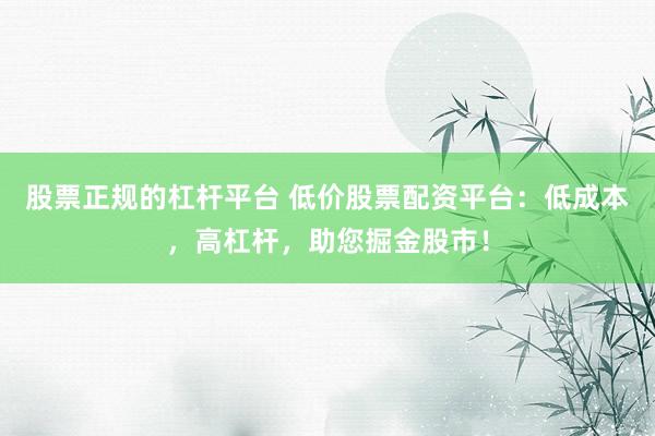 股票正规的杠杆平台 低价股票配资平台：低成本，高杠杆，助您掘金股市！