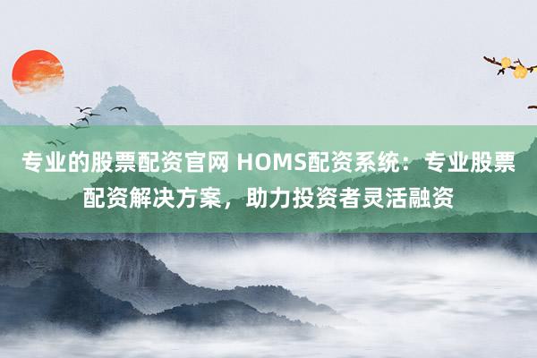 专业的股票配资官网 HOMS配资系统：专业股票配资解决方案，助力投资者灵活融资