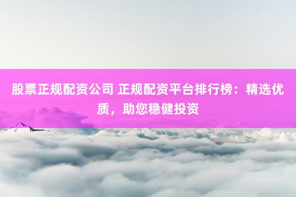 股票正规配资公司 正规配资平台排行榜：精选优质，助您稳健投资