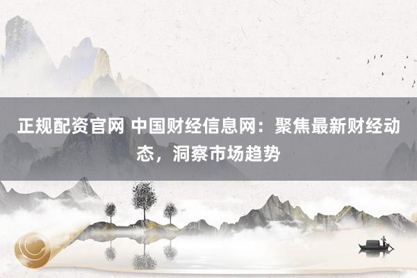 正规配资官网 中国财经信息网：聚焦最新财经动态，洞察市场趋势