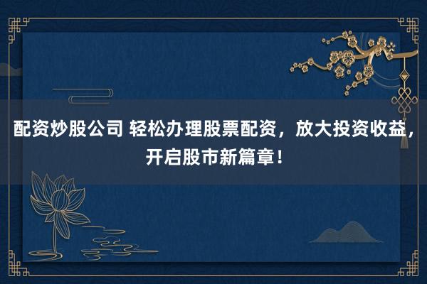 配资炒股公司 轻松办理股票配资，放大投资收益，开启股市新篇章！