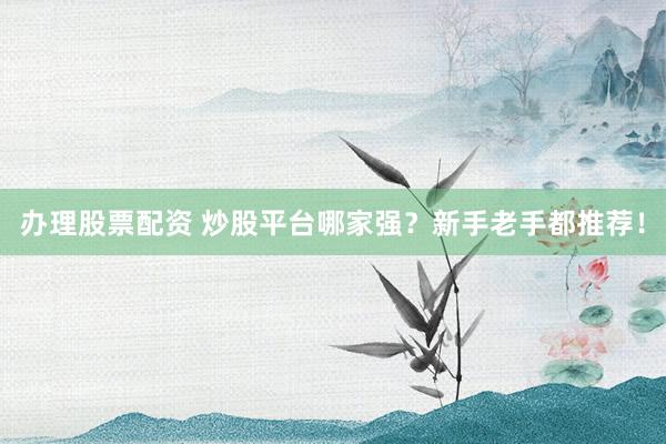 办理股票配资 炒股平台哪家强？新手老手都推荐！