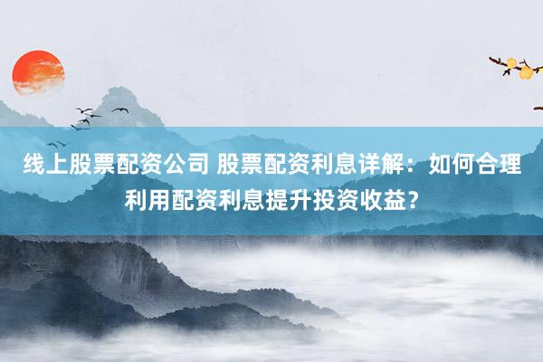 线上股票配资公司 股票配资利息详解：如何合理利用配资利息提升投资收益？