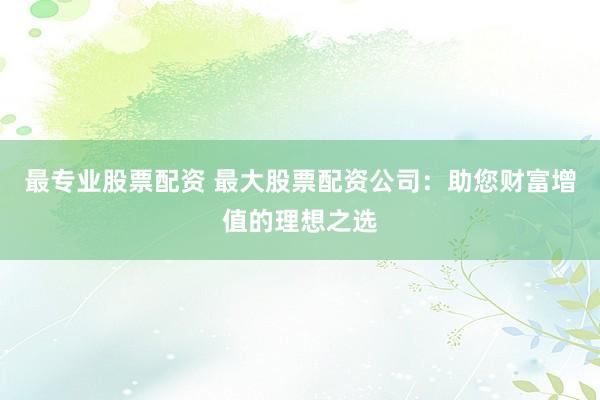 最专业股票配资 最大股票配资公司：助您财富增值的理想之选