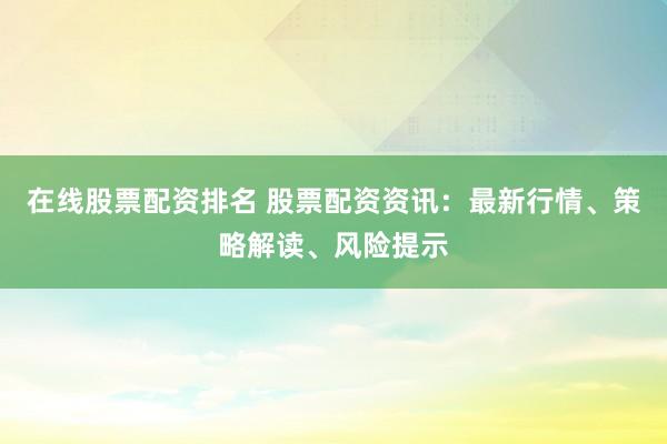 在线股票配资排名 股票配资资讯：最新行情、策略解读、风险提示