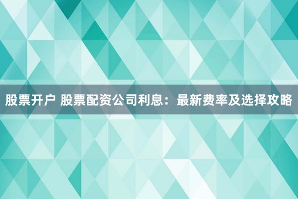 股票开户 股票配资公司利息：最新费率及选择攻略