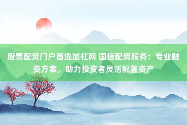 股票配资门户首选加杠网 国信配资服务：专业融资方案，助力投资者灵活配置资产