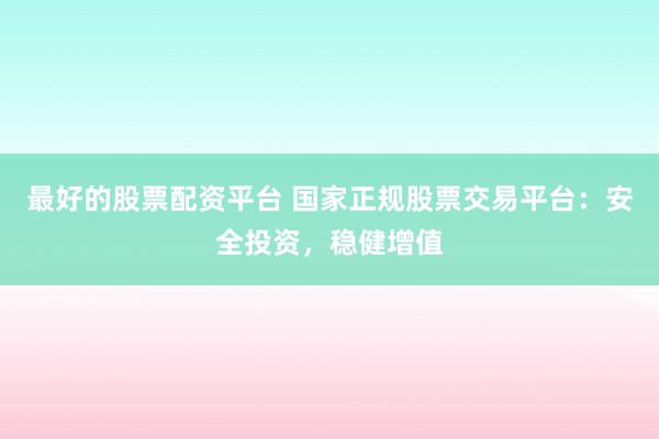 最好的股票配资平台 国家正规股票交易平台：安全投资，稳健增值