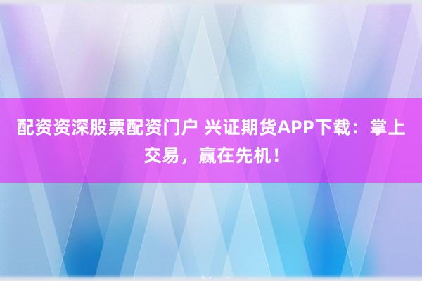 配资资深股票配资门户 兴证期货APP下载：掌上交易，赢在先机！