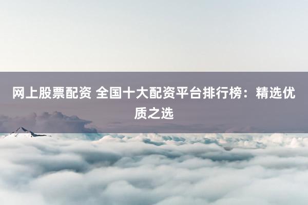 网上股票配资 全国十大配资平台排行榜：精选优质之选