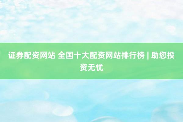 证券配资网站 全国十大配资网站排行榜 | 助您投资无忧