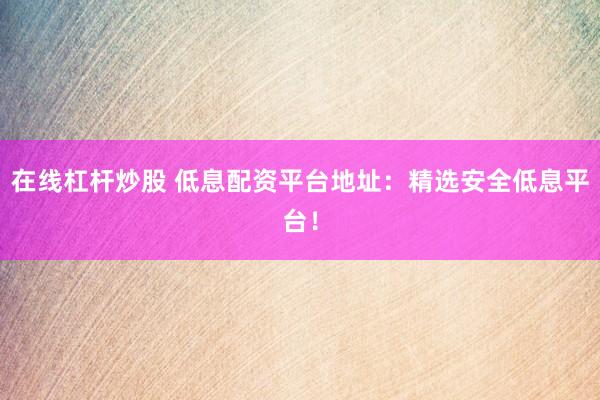 在线杠杆炒股 低息配资平台地址：精选安全低息平台！