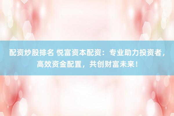 配资炒股排名 悦富资本配资：专业助力投资者，高效资金配置，共创财富未来！