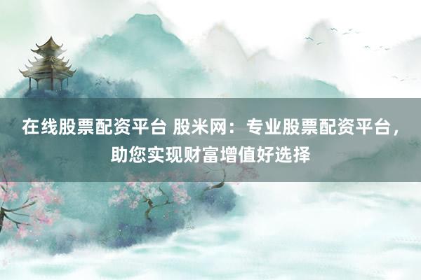 在线股票配资平台 股米网：专业股票配资平台，助您实现财富增值好选择