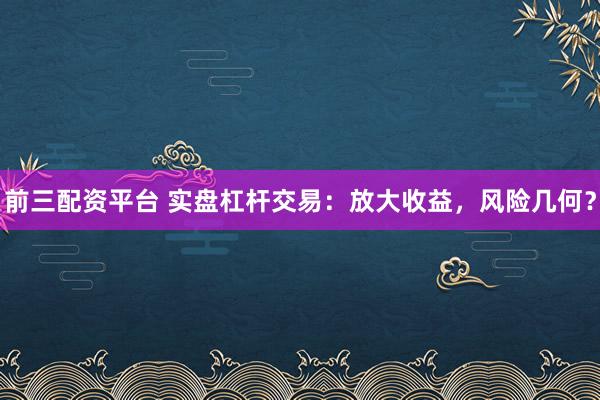 前三配资平台 实盘杠杆交易：放大收益，风险几何？