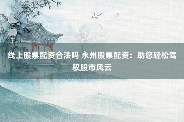 线上股票配资合法吗 永州股票配资：助您轻松驾驭股市风云