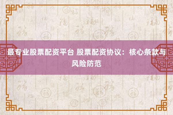 最专业股票配资平台 股票配资协议：核心条款与风险防范
