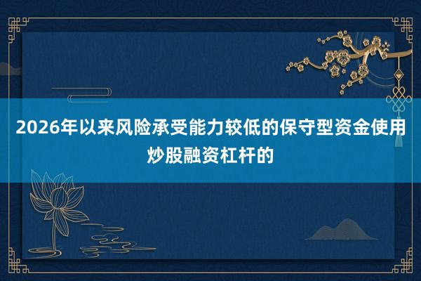 2026年以来风险承受能力较低的保守型资金使用炒股融资杠杆的