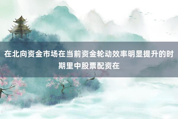 在北向资金市场在当前资金轮动效率明显提升的时期里中股票配资在