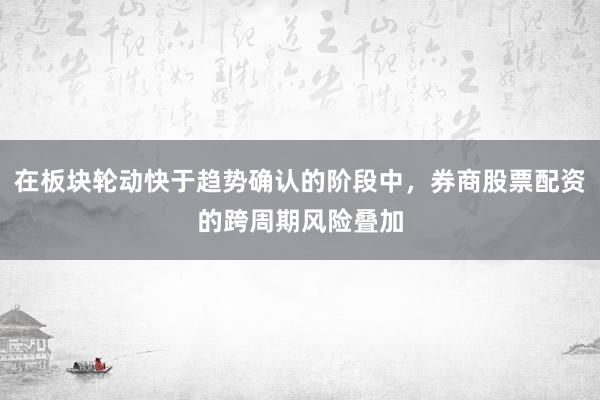 在板块轮动快于趋势确认的阶段中，券商股票配资的跨周期风险叠加